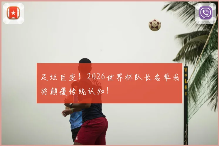 足坛巨变！2026世界杯队长名单或将颠覆传统认知！
