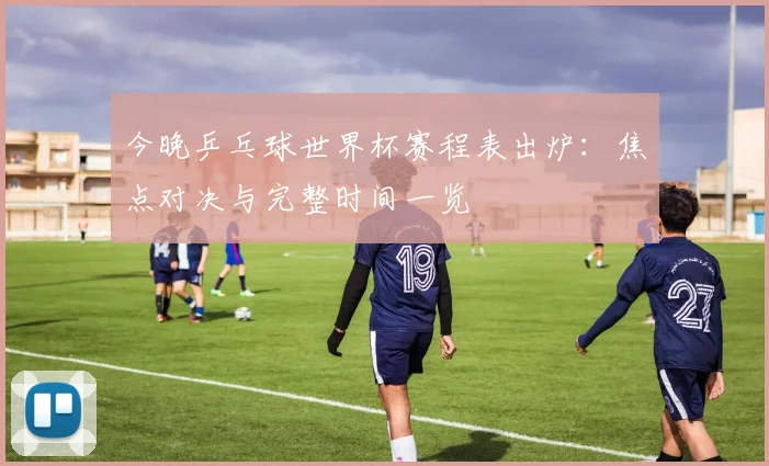今晚乒乓球世界杯赛程表出炉：焦点对决与完整时间一览