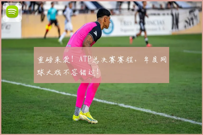 重磅来袭！ATP总决赛赛程，年度网球大戏不容错过！