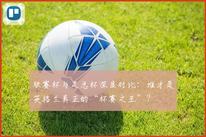联赛杯与足总杯深度对比：谁才是英格兰真正的“杯赛之王”？
