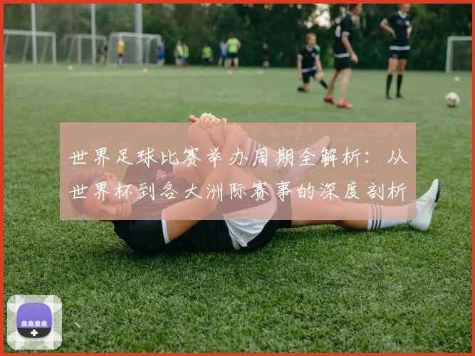 世界足球比赛举办周期全解析：从世界杯到各大洲际赛事的深度剖析