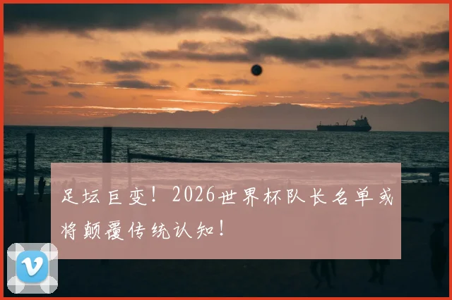 足坛巨变！2026世界杯队长名单或将颠覆传统认知！